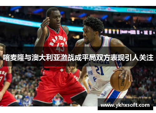喀麦隆与澳大利亚激战成平局双方表现引人关注