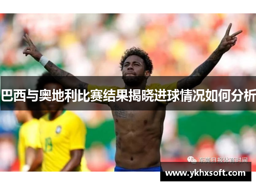 巴西与奥地利比赛结果揭晓进球情况如何分析