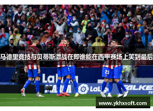 马德里竞技与贝蒂斯激战在即谁能在西甲赛场上笑到最后