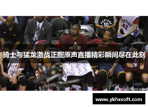 骑士与猛龙激战正酣原声直播精彩瞬间尽在此刻