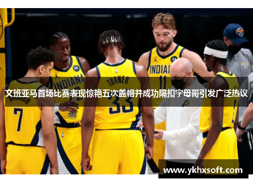 文班亚马首场比赛表现惊艳五次盖帽并成功隔扣字母哥引发广泛热议