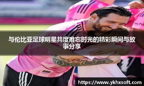 与伦比亚足球明星共度难忘时光的精彩瞬间与故事分享